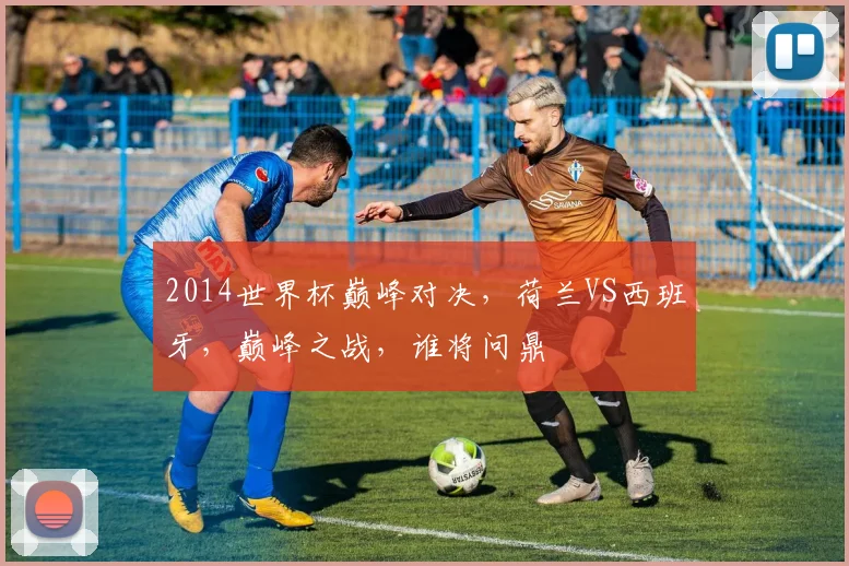 2014世界杯巅峰对决，荷兰VS西班牙，巅峰之战，谁将问鼎
