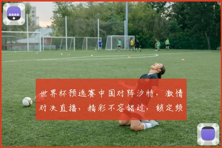 世界杯预选赛中国对阵沙特，激情对决直播，精彩不容错过，锁定频道共赏