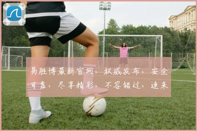 易胜博最新官网，权威发布，安全可靠，尽享精彩，不容错过，速来体验