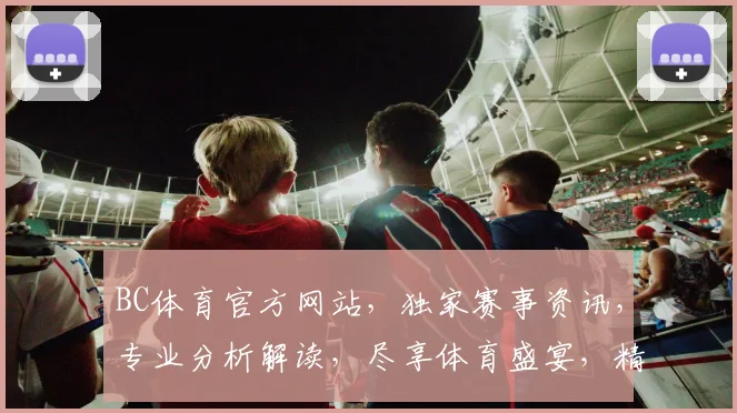 BC体育官方网站，独家赛事资讯，专业分析解读，尽享体育盛宴，精彩不容错过，两大亮点聚焦